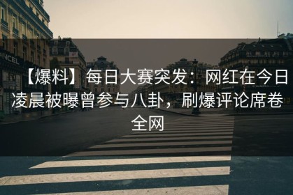 【爆料】每日大赛突发：网红在今日凌晨被曝曾参与八卦，刷爆评论席卷全网