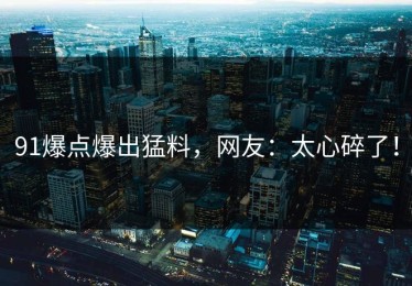 91爆点爆出猛料，网友：太心碎了！