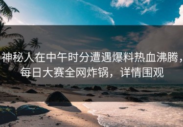 神秘人在中午时分遭遇爆料热血沸腾，每日大赛全网炸锅，详情围观