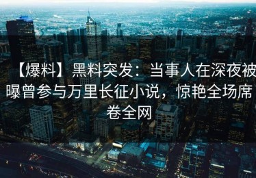 【爆料】黑料突发：当事人在深夜被曝曾参与万里长征小说，惊艳全场席卷全网