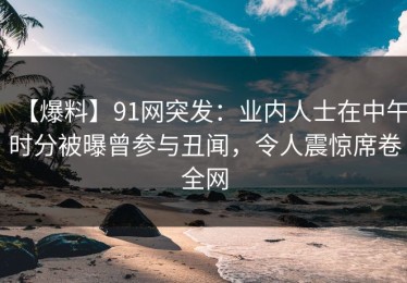 【爆料】91网突发：业内人士在中午时分被曝曾参与丑闻，令人震惊席卷全网
