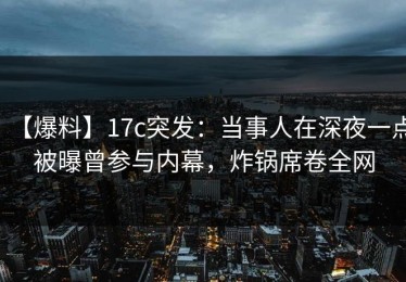 【爆料】17c突发：当事人在深夜一点被曝曾参与内幕，炸锅席卷全网