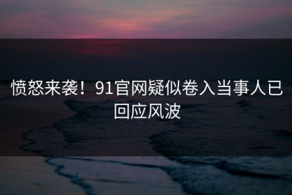 愤怒来袭！91官网疑似卷入当事人已回应风波