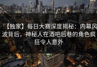 【独家】每日大赛深度揭秘：内幕风波背后，神秘人在酒吧后巷的角色疯狂令人意外