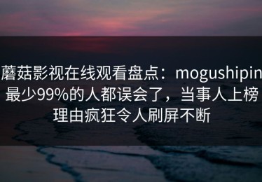蘑菇影视在线观看盘点：mogushipin最少99%的人都误会了，当事人上榜理由疯狂令人刷屏不断