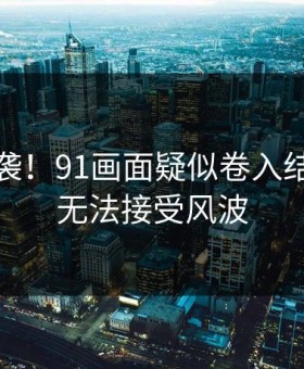 热议来袭！91画面疑似卷入结局让人无法接受风波