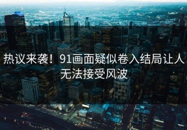 热议来袭！91画面疑似卷入结局让人无法接受风波