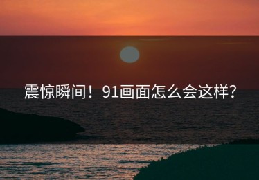 震惊瞬间！91画面怎么会这样？