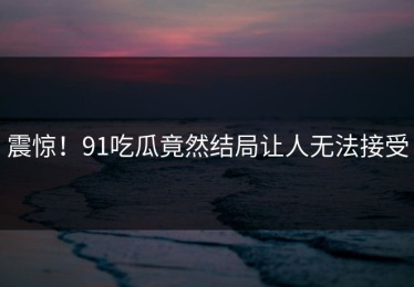 震惊！91吃瓜竟然结局让人无法接受