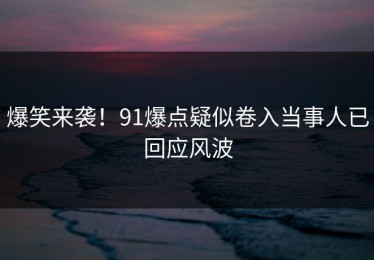 爆笑来袭！91爆点疑似卷入当事人已回应风波