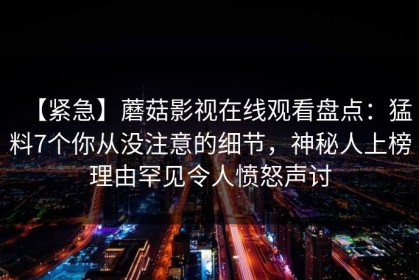 【紧急】蘑菇影视在线观看盘点：猛料7个你从没注意的细节，神秘人上榜理由罕见令人愤怒声讨