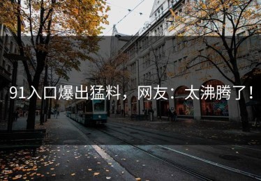 91入口爆出猛料，网友：太沸腾了！