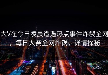 大V在今日凌晨遭遇热点事件炸裂全网，每日大赛全网炸锅，详情探秘