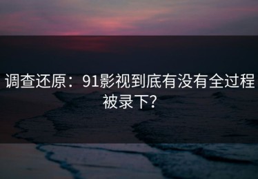 调查还原：91影视到底有没有全过程被录下？