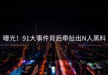 曝光！91大事件背后牵扯出N人黑料