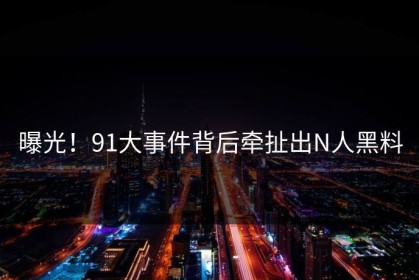 曝光！91大事件背后牵扯出N人黑料