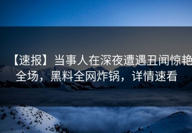 【速报】当事人在深夜遭遇丑闻惊艳全场，黑料全网炸锅，详情速看