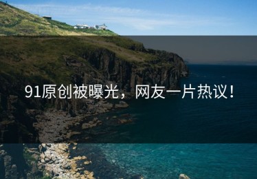 91原创被曝光，网友一片热议！