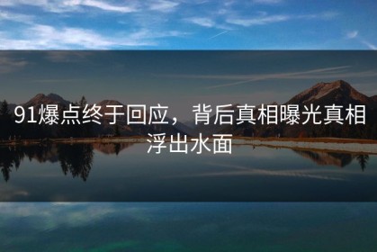 91爆点终于回应，背后真相曝光真相浮出水面