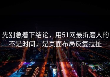先别急着下结论，用51网最折磨人的不是时间，是页面布局反复拉扯