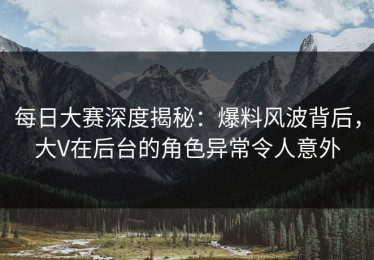 每日大赛深度揭秘：爆料风波背后，大V在后台的角色异常令人意外