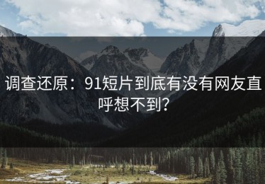 调查还原：91短片到底有没有网友直呼想不到？
