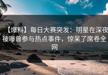 【爆料】每日大赛突发：明星在深夜被曝曾参与热点事件，惊呆了席卷全网