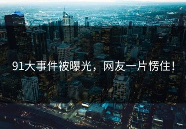 91大事件被曝光，网友一片愣住！