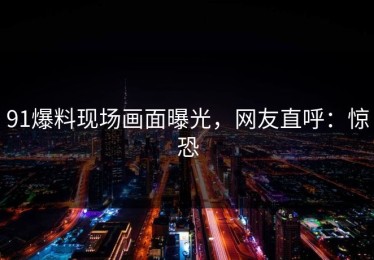 91爆料现场画面曝光，网友直呼：惊恐