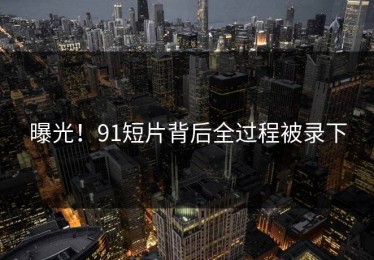 曝光！91短片背后全过程被录下