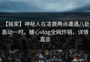 【独家】神秘人在凌晨两点遭遇八卦 轰动一时，糖心vlog全网炸锅，详情直击