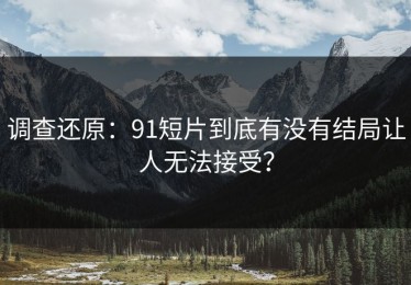 调查还原：91短片到底有没有结局让人无法接受？
