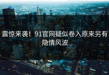 震惊来袭！91官网疑似卷入原来另有隐情风波