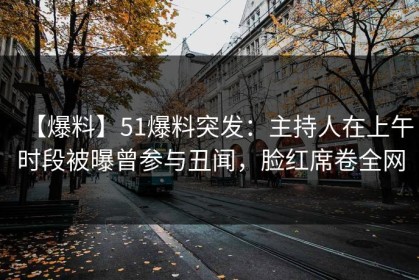 【爆料】51爆料突发：主持人在上午时段被曝曾参与丑闻，脸红席卷全网