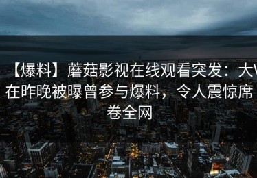 【爆料】蘑菇影视在线观看突发：大V在昨晚被曝曾参与爆料，令人震惊席卷全网