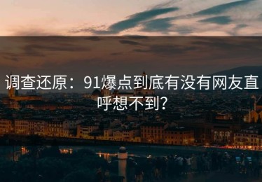 调查还原：91爆点到底有没有网友直呼想不到？