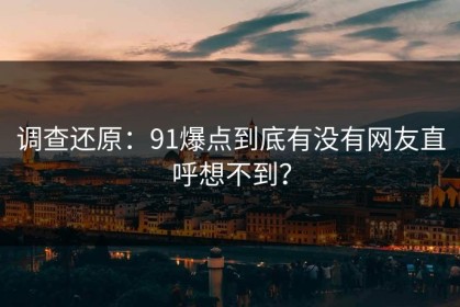 调查还原：91爆点到底有没有网友直呼想不到？