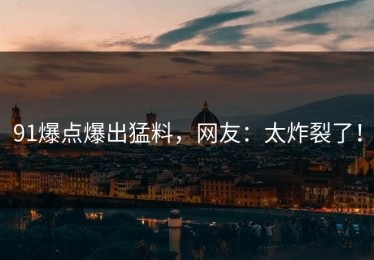 91爆点爆出猛料，网友：太炸裂了！