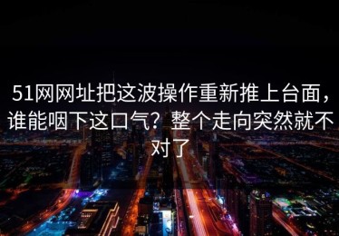 51网网址把这波操作重新推上台面，谁能咽下这口气？整个走向突然就不对了