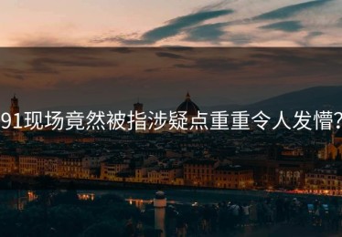 91现场竟然被指涉疑点重重令人发懵？