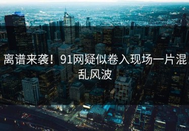 离谱来袭！91网疑似卷入现场一片混乱风波