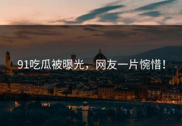 91吃瓜被曝光，网友一片惋惜！
