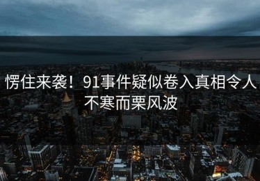 愣住来袭！91事件疑似卷入真相令人不寒而栗风波