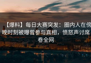 【爆料】每日大赛突发：圈内人在傍晚时刻被曝曾参与真相，愤怒声讨席卷全网