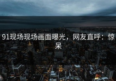 91现场现场画面曝光，网友直呼：惊呆