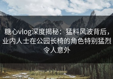 糖心vlog深度揭秘：猛料风波背后，业内人士在公园长椅的角色特别猛烈令人意外