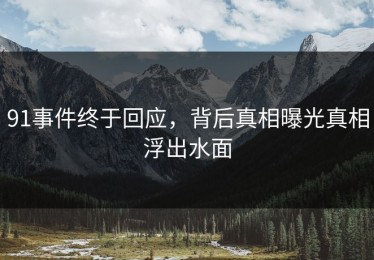91事件终于回应，背后真相曝光真相浮出水面