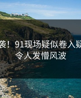 离谱来袭！91现场疑似卷入疑点重重令人发懵风波