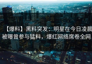 【爆料】黑料突发：明星在今日凌晨被曝曾参与猛料，爆红网络席卷全网