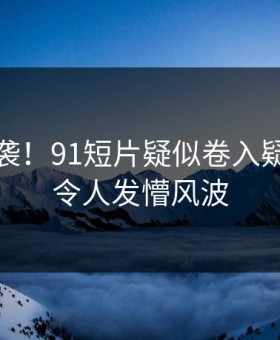 惋惜来袭！91短片疑似卷入疑点重重令人发懵风波